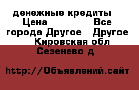 денежные кредиты! › Цена ­ 500 000 - Все города Другое » Другое   . Кировская обл.,Сезенево д.